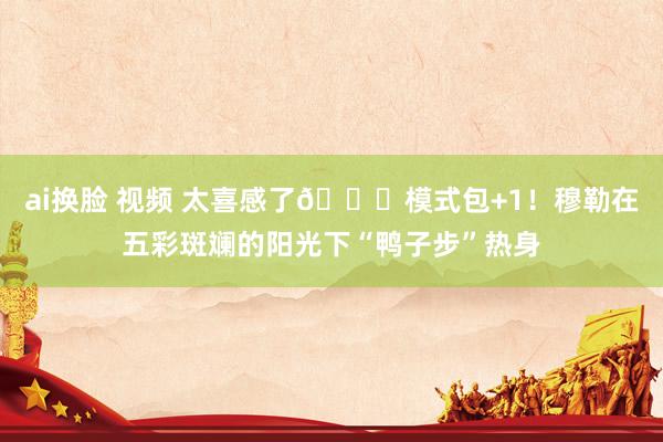 ai换脸 视频 太喜感了😂模式包+1！穆勒在五彩斑斓的阳光下“鸭子步”热身