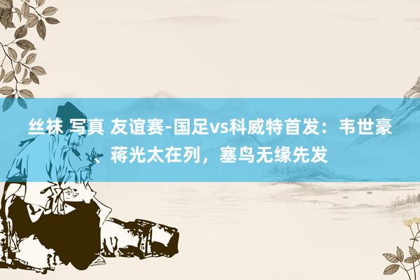 丝袜 写真 友谊赛-国足vs科威特首发：韦世豪、蒋光太在列，塞鸟无缘先发