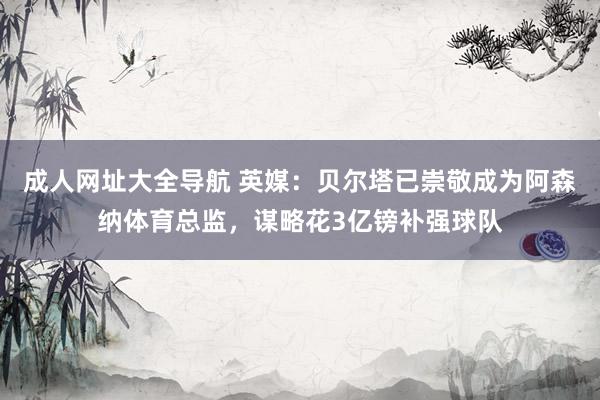 成人网址大全导航 英媒：贝尔塔已崇敬成为阿森纳体育总监，谋略花3亿镑补强球队