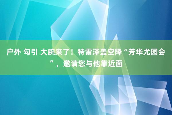 户外 勾引 大腕来了！特雷泽盖空降“芳华尤园会”，邀请您与他靠近面