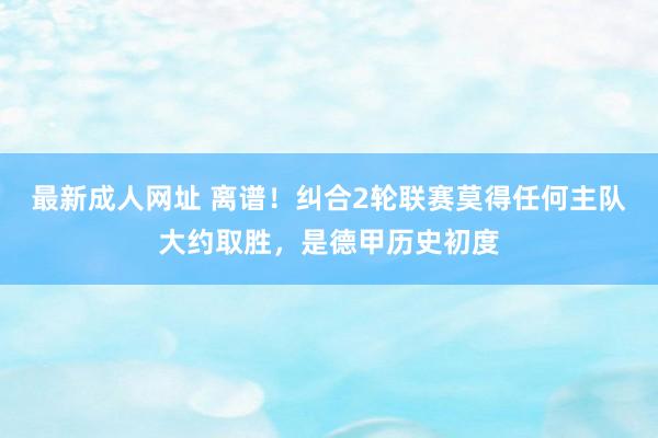 最新成人网址 离谱！纠合2轮联赛莫得任何主队大约取胜，是德甲历史初度