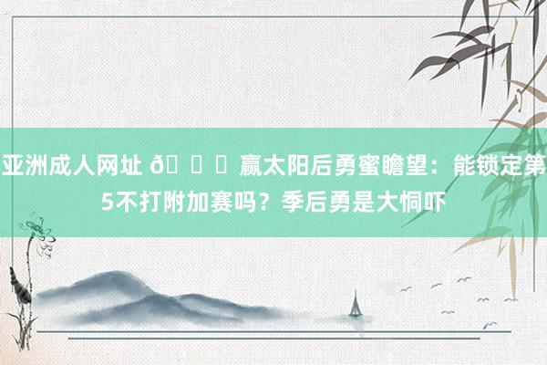 亚洲成人网址 💙赢太阳后勇蜜瞻望：能锁定第5不打附加赛吗？季后勇是大恫吓