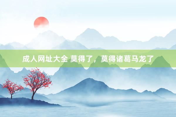 成人网址大全 莫得了，莫得诸葛马龙了