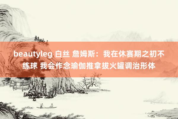 beautyleg 白丝 詹姆斯：我在休赛期之初不练球 我会作念瑜伽推拿拔火罐调治形体