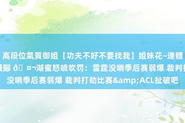 高段位氣質御姐【功夫不好不要找我】姐妹花~連體絲襪~大奶晃動~絲襪騷腳 🤬湖蜜怒喷吹罚：雷霆没哨季后赛弱爆 裁判打劫比赛&ACL扯破吧