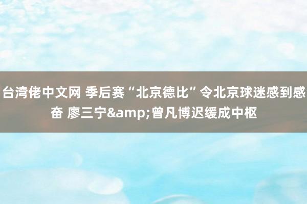 台湾佬中文网 季后赛“北京德比”令北京球迷感到感奋 廖三宁&曾凡博迟缓成中枢