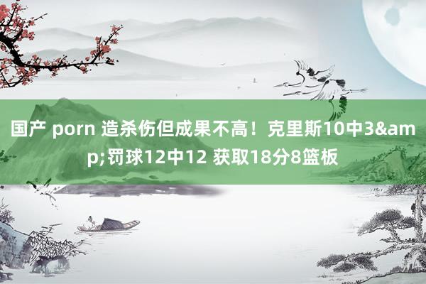 国产 porn 造杀伤但成果不高！克里斯10中3&罚球12中12 获取18分8篮板