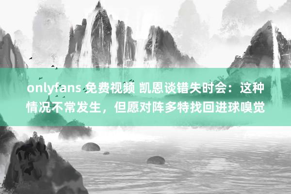 onlyfans 免费视频 凯恩谈错失时会：这种情况不常发生，但愿对阵多特找回进球嗅觉