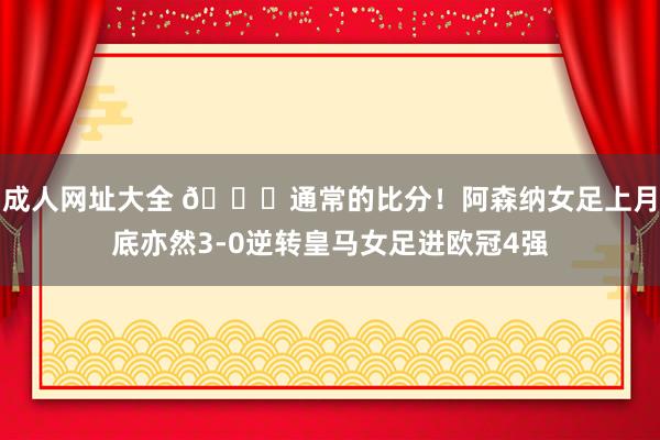 成人网址大全 😎通常的比分！阿森纳女足上月底亦然3-0逆转皇马女足进欧冠4强