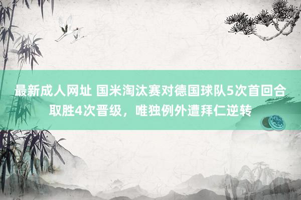 最新成人网址 国米淘汰赛对德国球队5次首回合取胜4次晋级，唯独例外遭拜仁逆转