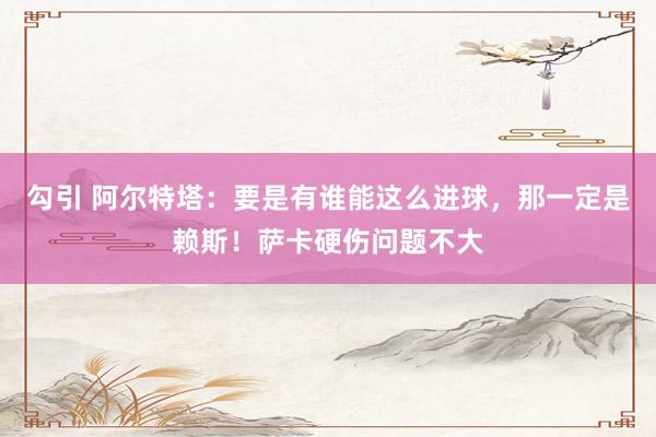 勾引 阿尔特塔：要是有谁能这么进球，那一定是赖斯！萨卡硬伤问题不大