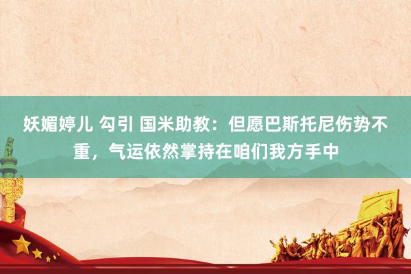 妖媚婷儿 勾引 国米助教：但愿巴斯托尼伤势不重，气运依然掌持在咱们我方手中