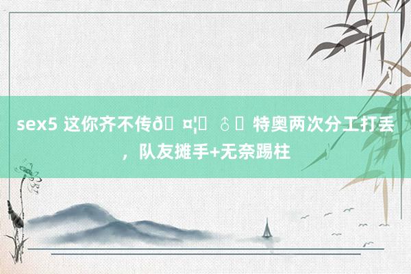 sex5 这你齐不传🤦‍♂️特奥两次分工打丢，队友摊手+无奈踢柱