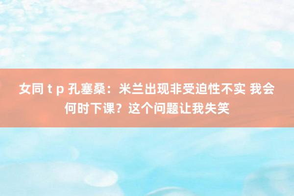 女同 t p 孔塞桑：米兰出现非受迫性不实 我会何时下课？这个问题让我失笑