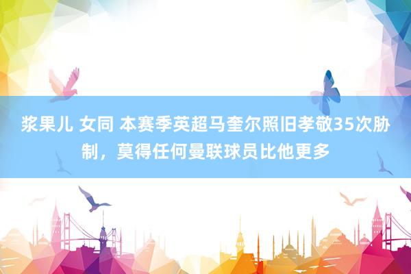 浆果儿 女同 本赛季英超马奎尔照旧孝敬35次胁制，莫得任何曼联球员比他更多