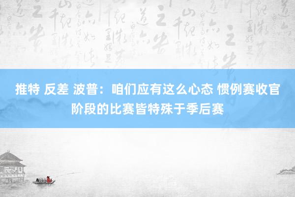 推特 反差 波普：咱们应有这么心态 惯例赛收官阶段的比赛皆特殊于季后赛
